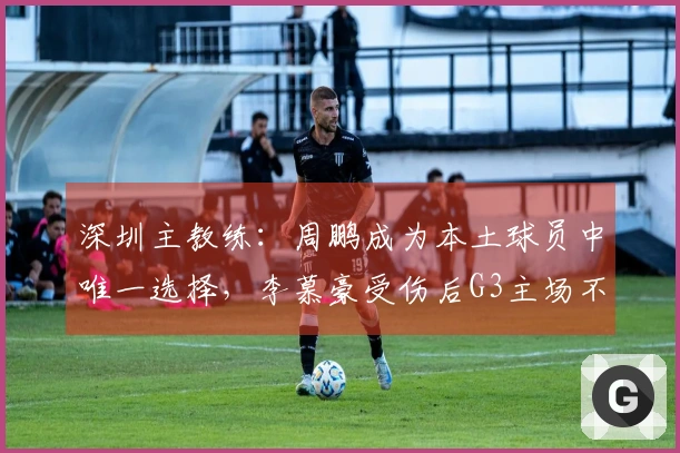 深圳主教练：周鹏成为本土球员中唯一选择，李慕豪受伤后G3主场不可掉以轻心