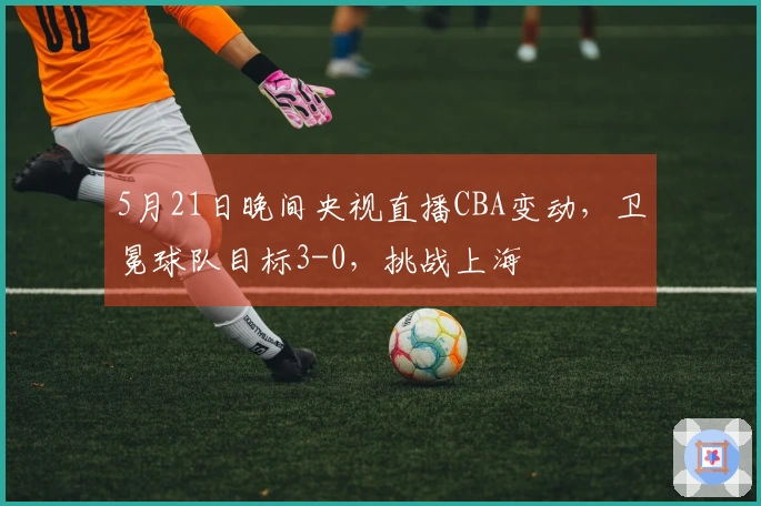 5月21日晚间央视直播CBA变动，卫冕球队目标3-0，挑战上海